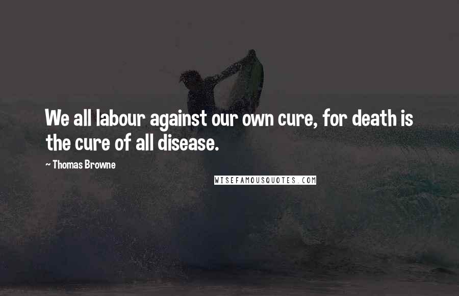 Thomas Browne Quotes: We all labour against our own cure, for death is the cure of all disease.