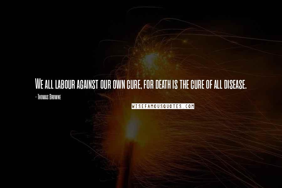 Thomas Browne Quotes: We all labour against our own cure, for death is the cure of all disease.