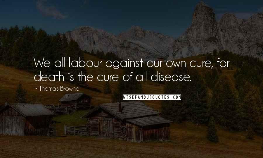 Thomas Browne Quotes: We all labour against our own cure, for death is the cure of all disease.