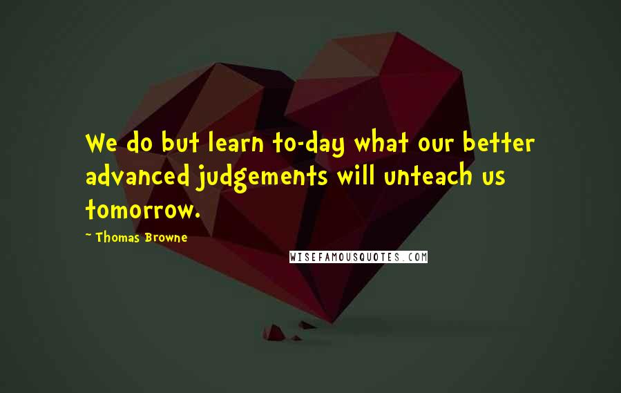 Thomas Browne Quotes: We do but learn to-day what our better advanced judgements will unteach us tomorrow.