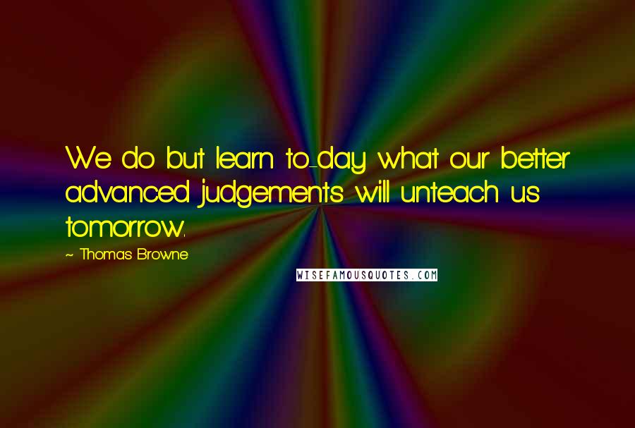 Thomas Browne Quotes: We do but learn to-day what our better advanced judgements will unteach us tomorrow.