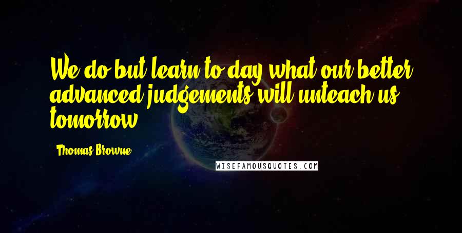 Thomas Browne Quotes: We do but learn to-day what our better advanced judgements will unteach us tomorrow.