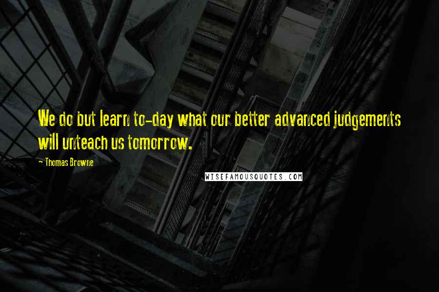 Thomas Browne Quotes: We do but learn to-day what our better advanced judgements will unteach us tomorrow.