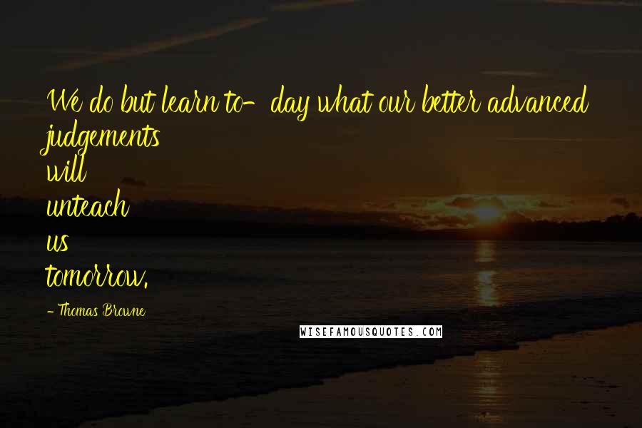 Thomas Browne Quotes: We do but learn to-day what our better advanced judgements will unteach us tomorrow.