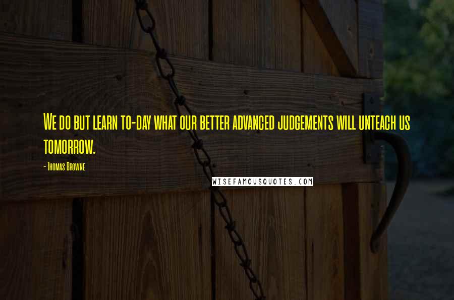 Thomas Browne Quotes: We do but learn to-day what our better advanced judgements will unteach us tomorrow.