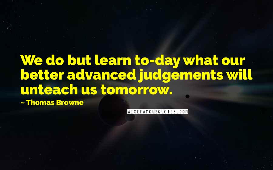 Thomas Browne Quotes: We do but learn to-day what our better advanced judgements will unteach us tomorrow.