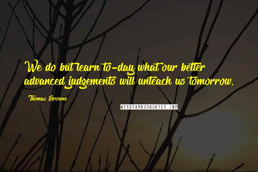 Thomas Browne Quotes: We do but learn to-day what our better advanced judgements will unteach us tomorrow.