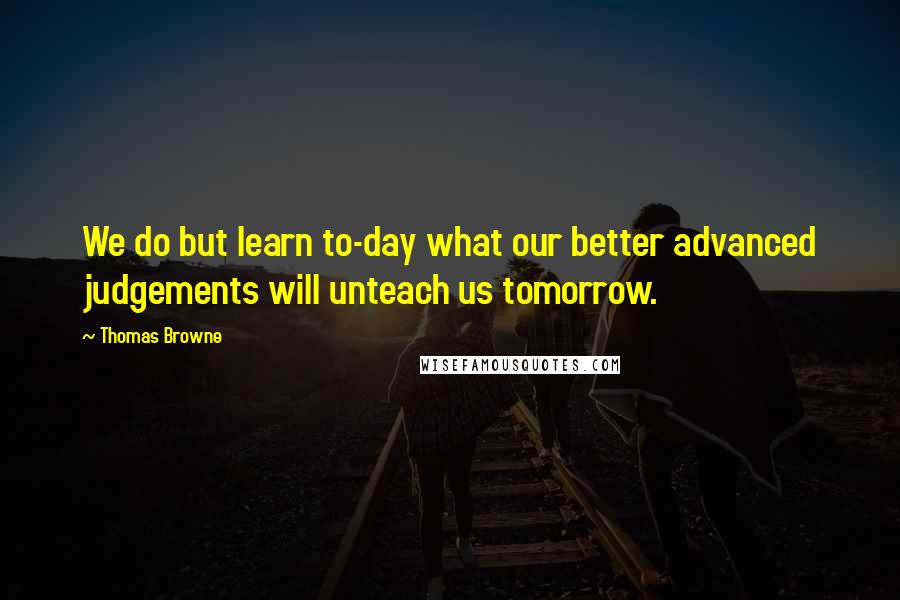 Thomas Browne Quotes: We do but learn to-day what our better advanced judgements will unteach us tomorrow.