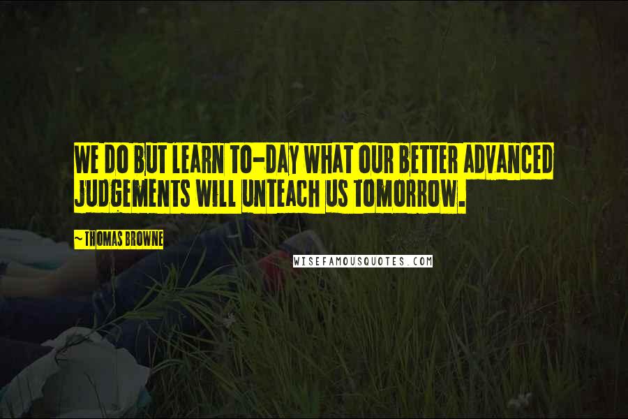 Thomas Browne Quotes: We do but learn to-day what our better advanced judgements will unteach us tomorrow.