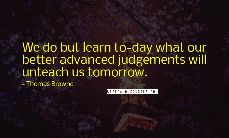 Thomas Browne Quotes: We do but learn to-day what our better advanced judgements will unteach us tomorrow.