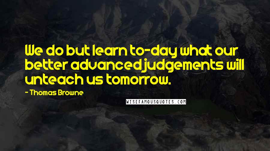 Thomas Browne Quotes: We do but learn to-day what our better advanced judgements will unteach us tomorrow.