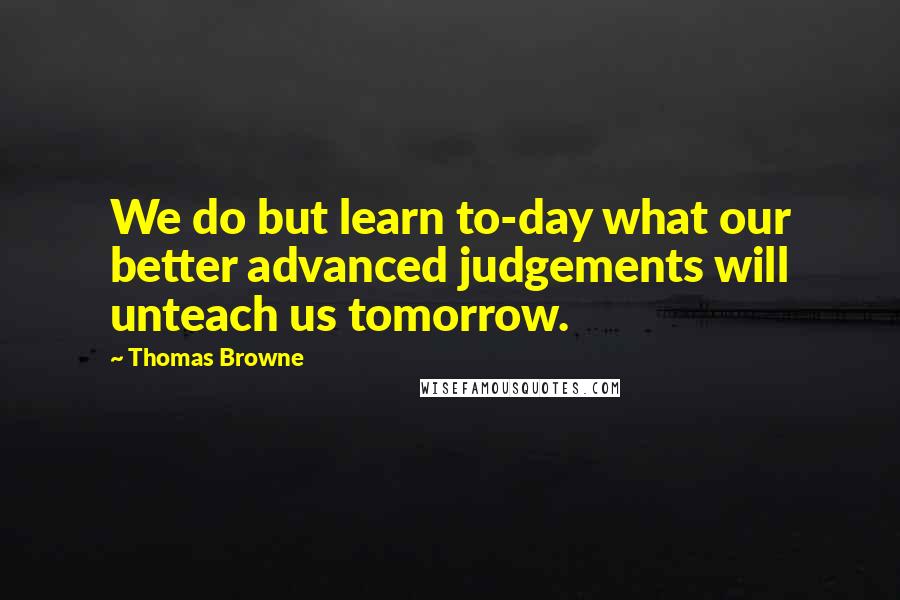 Thomas Browne Quotes: We do but learn to-day what our better advanced judgements will unteach us tomorrow.