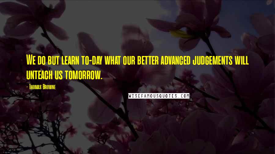 Thomas Browne Quotes: We do but learn to-day what our better advanced judgements will unteach us tomorrow.