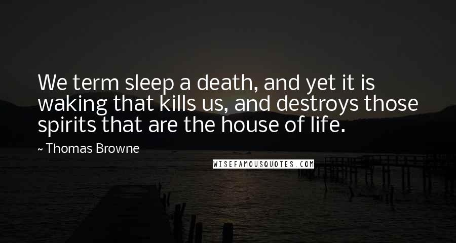Thomas Browne Quotes: We term sleep a death, and yet it is waking that kills us, and destroys those spirits that are the house of life.
