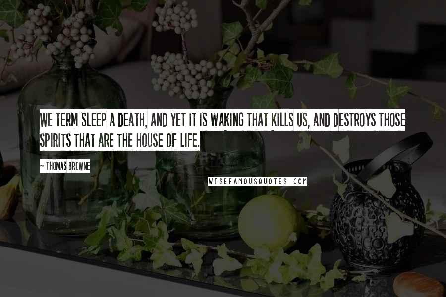 Thomas Browne Quotes: We term sleep a death, and yet it is waking that kills us, and destroys those spirits that are the house of life.