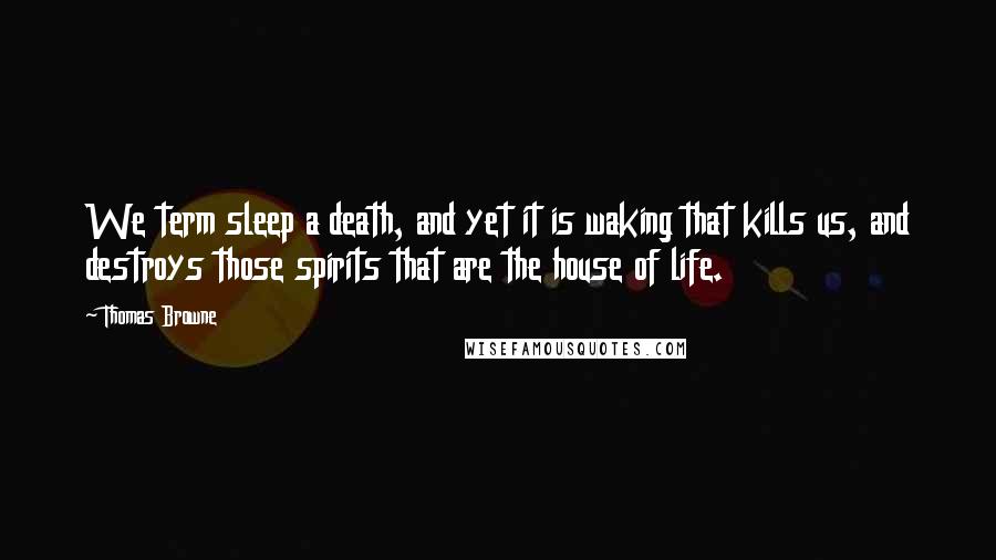 Thomas Browne Quotes: We term sleep a death, and yet it is waking that kills us, and destroys those spirits that are the house of life.