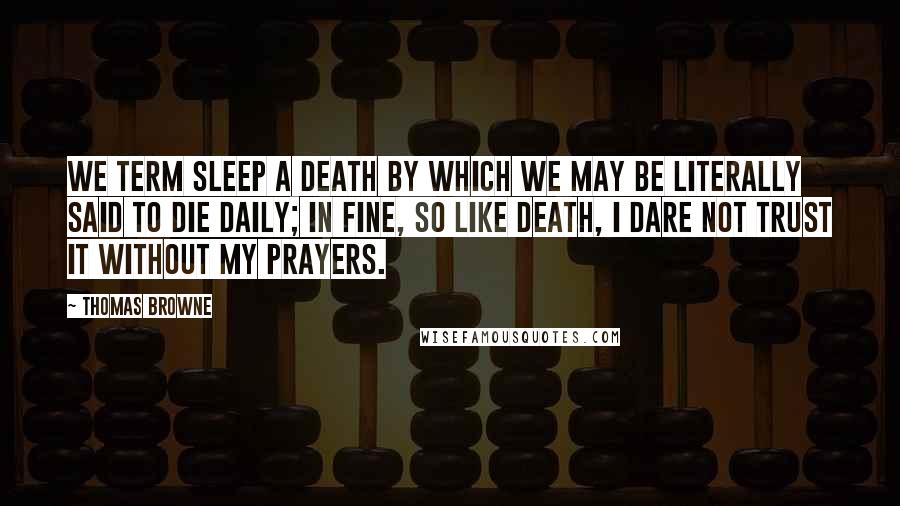 Thomas Browne Quotes: We term sleep a death by which we may be literally said to die daily; in fine, so like death, I dare not trust it without my prayers.