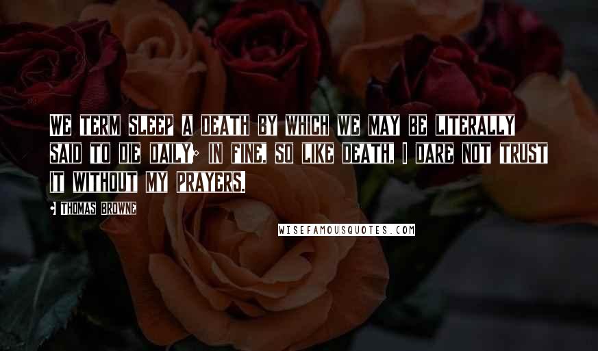 Thomas Browne Quotes: We term sleep a death by which we may be literally said to die daily; in fine, so like death, I dare not trust it without my prayers.