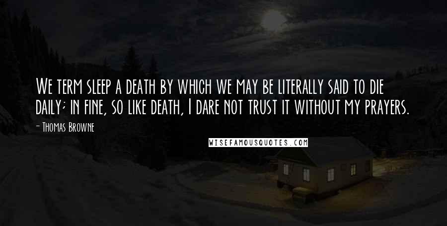 Thomas Browne Quotes: We term sleep a death by which we may be literally said to die daily; in fine, so like death, I dare not trust it without my prayers.