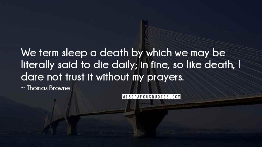 Thomas Browne Quotes: We term sleep a death by which we may be literally said to die daily; in fine, so like death, I dare not trust it without my prayers.