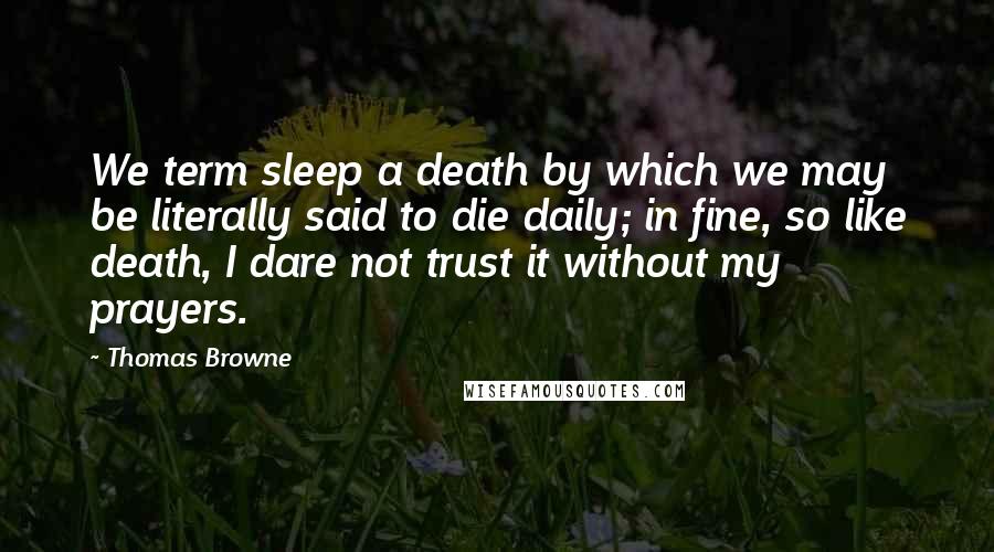Thomas Browne Quotes: We term sleep a death by which we may be literally said to die daily; in fine, so like death, I dare not trust it without my prayers.