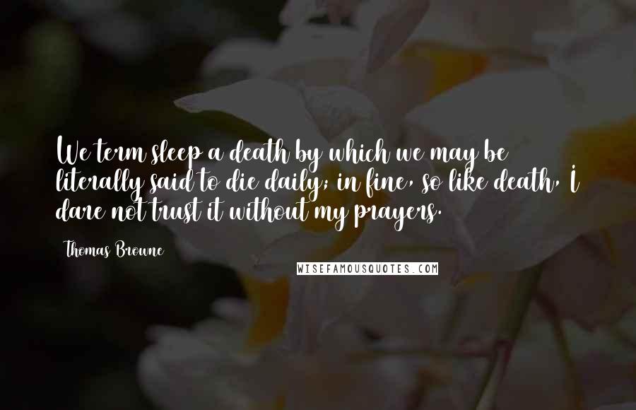 Thomas Browne Quotes: We term sleep a death by which we may be literally said to die daily; in fine, so like death, I dare not trust it without my prayers.