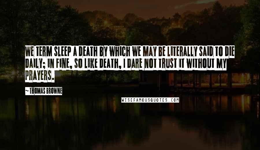 Thomas Browne Quotes: We term sleep a death by which we may be literally said to die daily; in fine, so like death, I dare not trust it without my prayers.