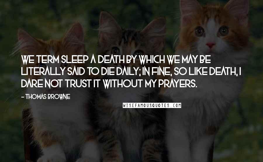 Thomas Browne Quotes: We term sleep a death by which we may be literally said to die daily; in fine, so like death, I dare not trust it without my prayers.