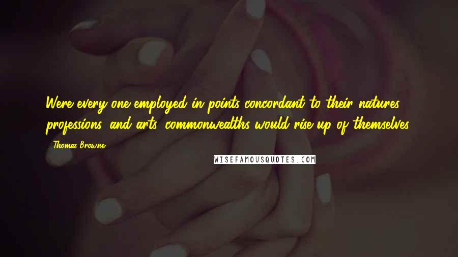 Thomas Browne Quotes: Were every one employed in points concordant to their natures, professions, and arts, commonwealths would rise up of themselves.