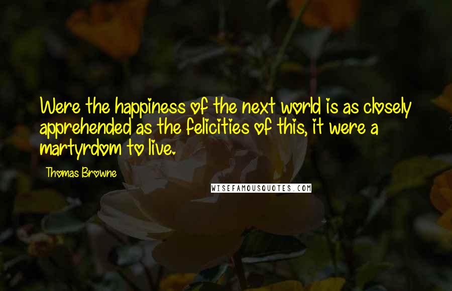 Thomas Browne Quotes: Were the happiness of the next world is as closely apprehended as the felicities of this, it were a martyrdom to live.