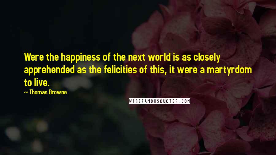 Thomas Browne Quotes: Were the happiness of the next world is as closely apprehended as the felicities of this, it were a martyrdom to live.