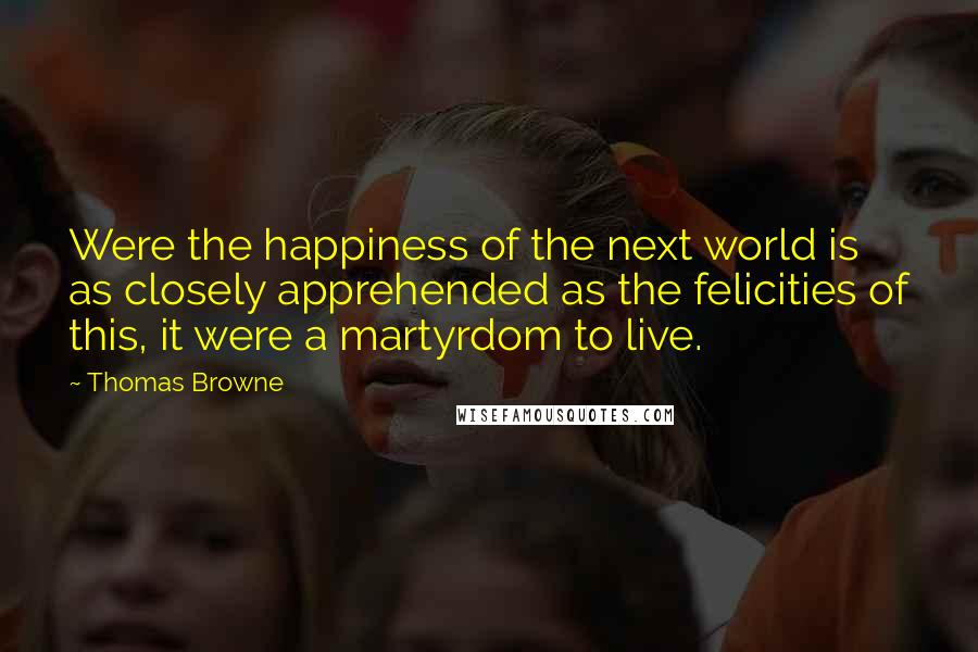 Thomas Browne Quotes: Were the happiness of the next world is as closely apprehended as the felicities of this, it were a martyrdom to live.
