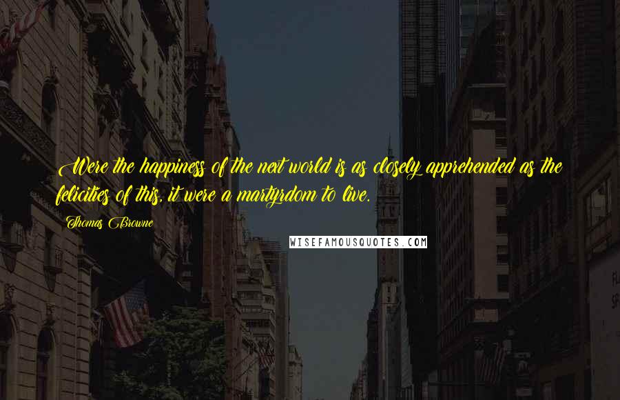 Thomas Browne Quotes: Were the happiness of the next world is as closely apprehended as the felicities of this, it were a martyrdom to live.