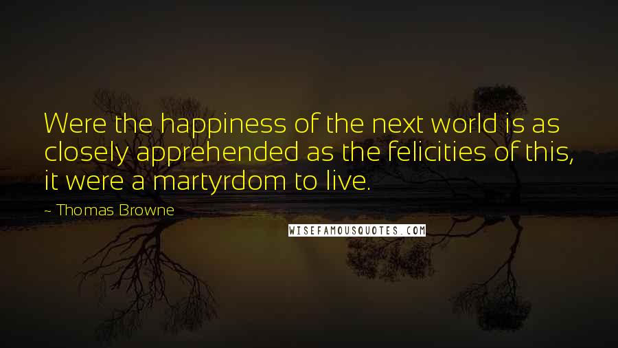 Thomas Browne Quotes: Were the happiness of the next world is as closely apprehended as the felicities of this, it were a martyrdom to live.