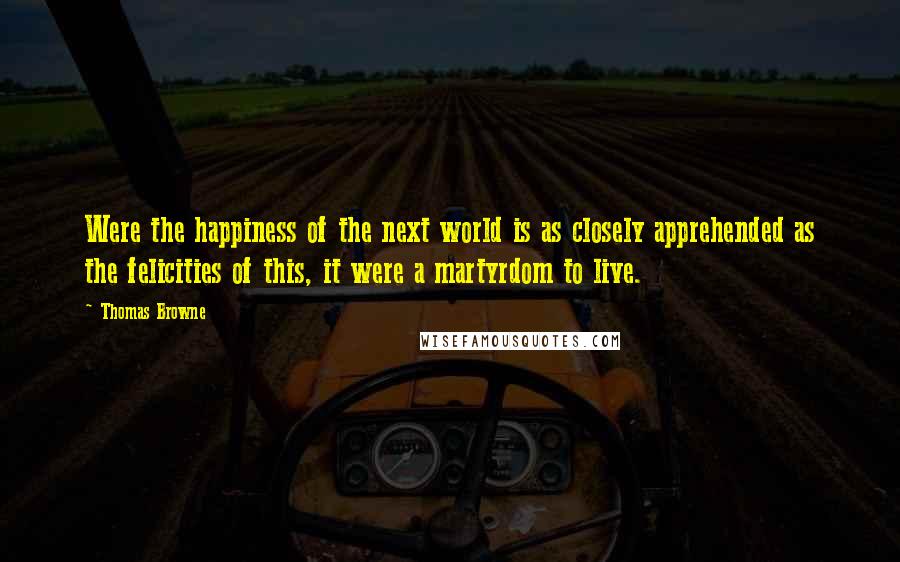 Thomas Browne Quotes: Were the happiness of the next world is as closely apprehended as the felicities of this, it were a martyrdom to live.