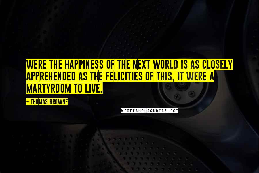 Thomas Browne Quotes: Were the happiness of the next world is as closely apprehended as the felicities of this, it were a martyrdom to live.