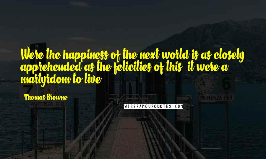 Thomas Browne Quotes: Were the happiness of the next world is as closely apprehended as the felicities of this, it were a martyrdom to live.