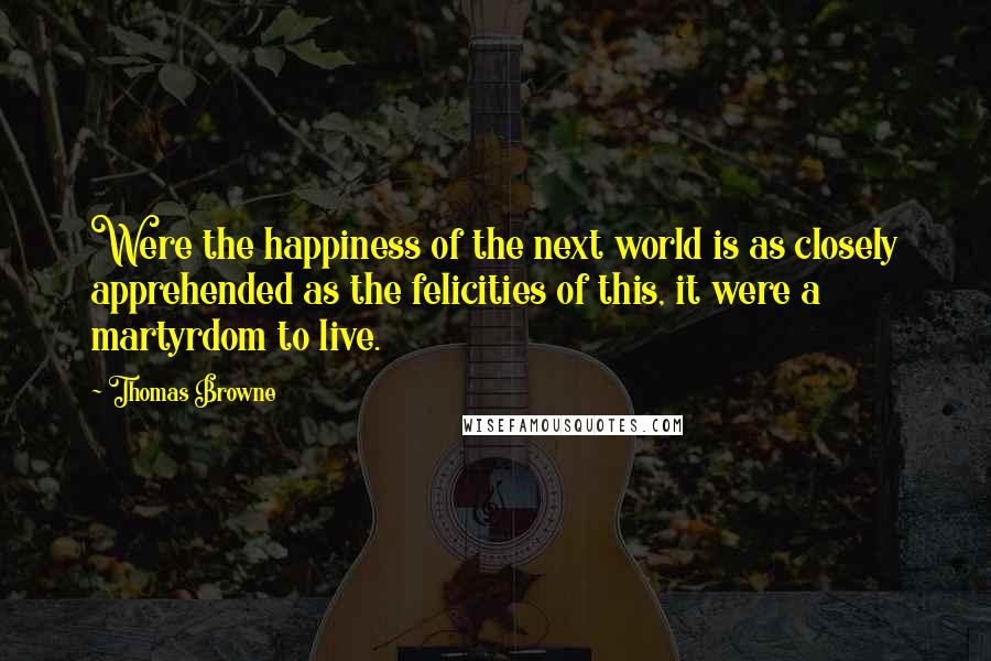 Thomas Browne Quotes: Were the happiness of the next world is as closely apprehended as the felicities of this, it were a martyrdom to live.