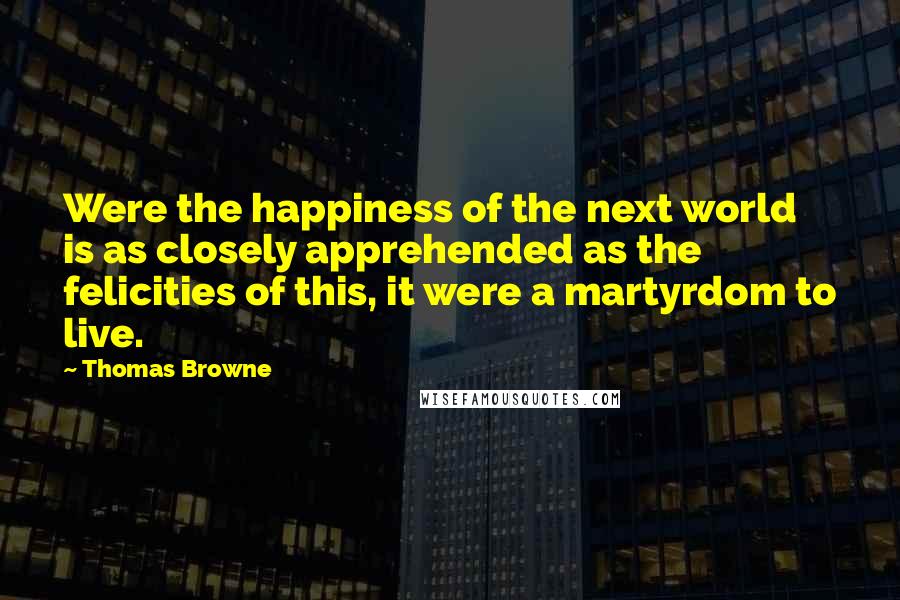 Thomas Browne Quotes: Were the happiness of the next world is as closely apprehended as the felicities of this, it were a martyrdom to live.