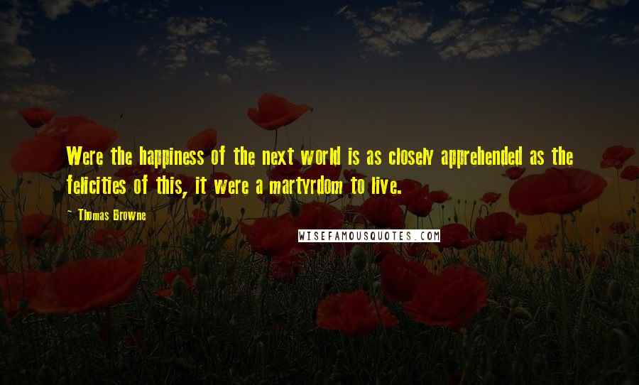 Thomas Browne Quotes: Were the happiness of the next world is as closely apprehended as the felicities of this, it were a martyrdom to live.