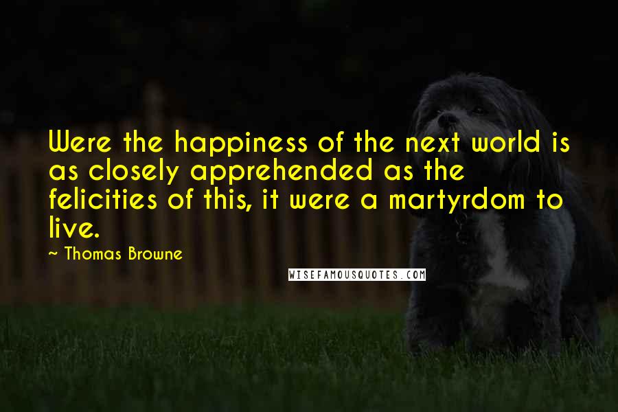 Thomas Browne Quotes: Were the happiness of the next world is as closely apprehended as the felicities of this, it were a martyrdom to live.