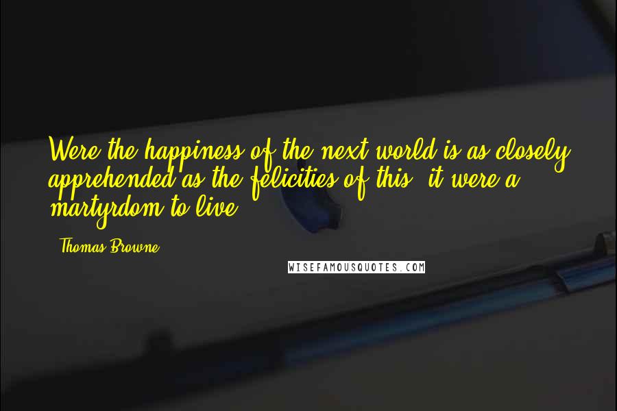 Thomas Browne Quotes: Were the happiness of the next world is as closely apprehended as the felicities of this, it were a martyrdom to live.