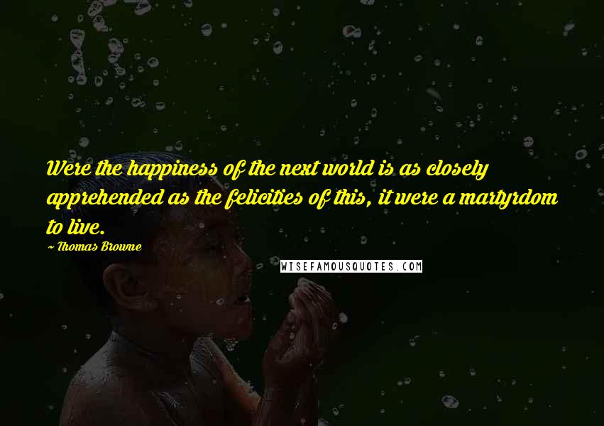 Thomas Browne Quotes: Were the happiness of the next world is as closely apprehended as the felicities of this, it were a martyrdom to live.