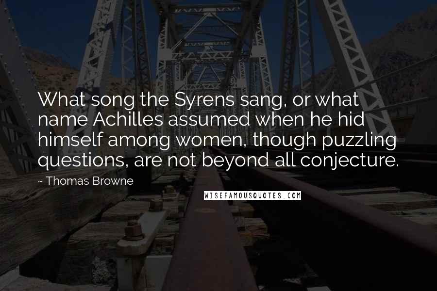 Thomas Browne Quotes: What song the Syrens sang, or what name Achilles assumed when he hid himself among women, though puzzling questions, are not beyond all conjecture.