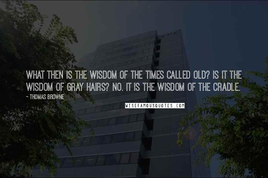 Thomas Browne Quotes: What then is the wisdom of the times called old? Is it the wisdom of gray hairs? No. It is the wisdom of the cradle.