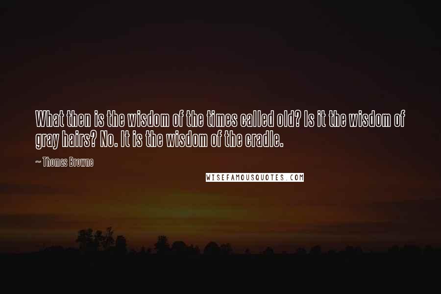 Thomas Browne Quotes: What then is the wisdom of the times called old? Is it the wisdom of gray hairs? No. It is the wisdom of the cradle.