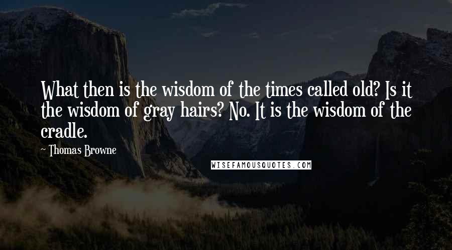 Thomas Browne Quotes: What then is the wisdom of the times called old? Is it the wisdom of gray hairs? No. It is the wisdom of the cradle.