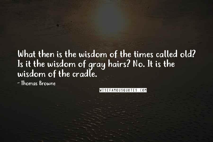 Thomas Browne Quotes: What then is the wisdom of the times called old? Is it the wisdom of gray hairs? No. It is the wisdom of the cradle.