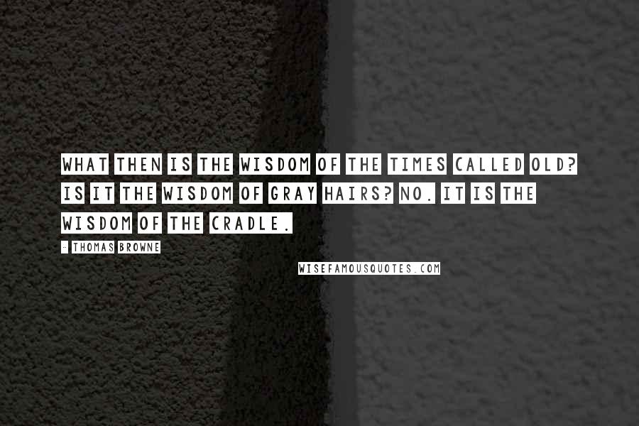 Thomas Browne Quotes: What then is the wisdom of the times called old? Is it the wisdom of gray hairs? No. It is the wisdom of the cradle.