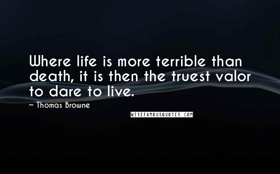 Thomas Browne Quotes: Where life is more terrible than death, it is then the truest valor to dare to live.